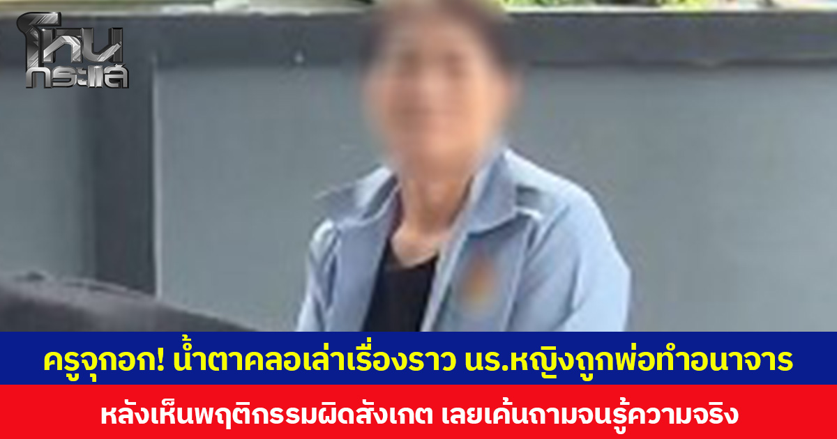 ครูจุกอก! น้ำตาคลอเล่าเรื่องราว นร.หญิงถูกพ่อทำอนาจาร หลังเห็นพฤติกรรมผิดสังเกต เลยเค้นถามจนรู้ความจริง