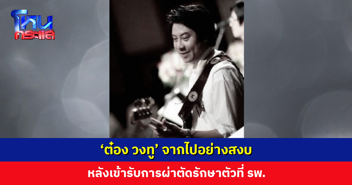 ‘ต๋อง วงทู’ จากไปอย่างสงบ หลังเข้ารับการผ่าตัดรักษาตัวที่ รพ.
