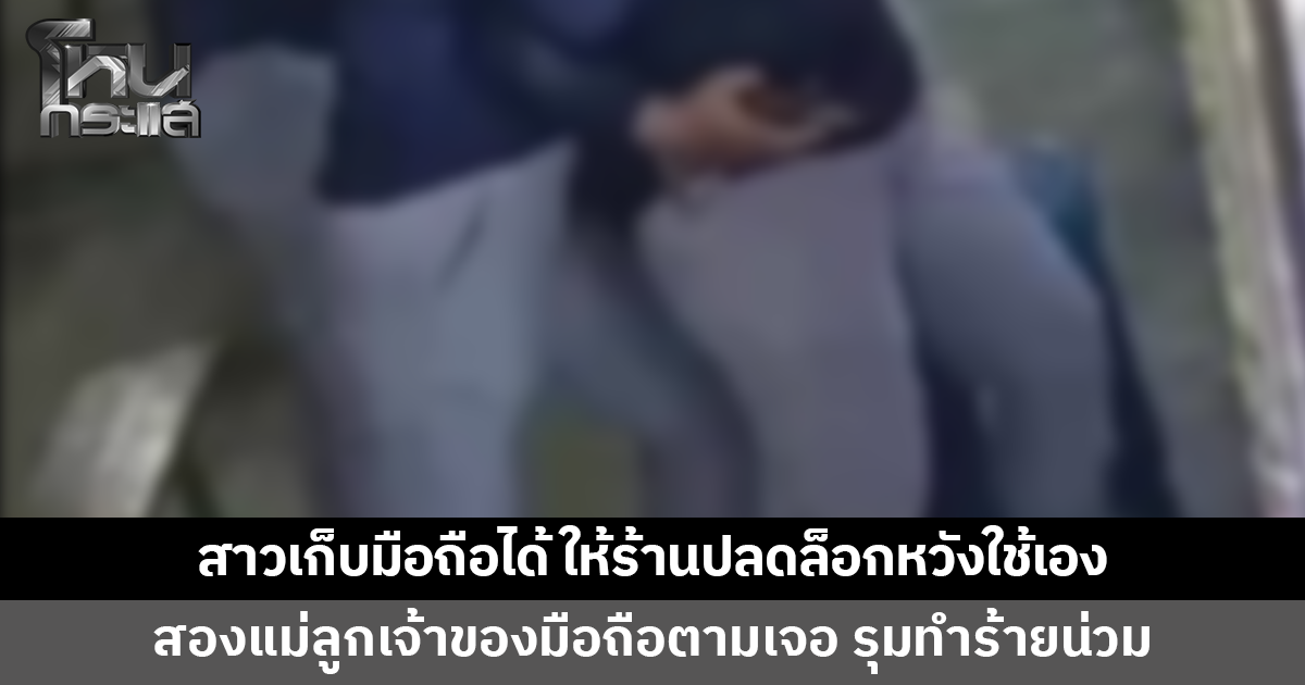 สาวเก็บมือถือได้ เอาไปให้ร้านปลดล็อกหวังใช้เอง สองแม่ลูกเจ้าของมือถือตามเจอ รุมทำร้ายน่วม