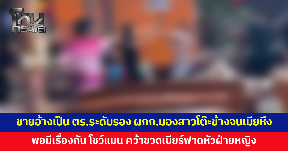 ชายอ้างเป็นตำรวจระดับรอง ผกก.เมา มองสาวโต๊ะข้างจนเมียหึง พอมีเรื่องกัน โชว์แมน คว้าขวดเบียร์ฟาดหัวฝ่ายหญิง