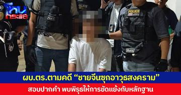 ผบ.ตร.ตามคดี “ชายจีนซุกอาวุธสงคราม” สอบปากคำพบพิรุธหลายประเด็น ให้การขัดแย้งกับหลักฐาน
