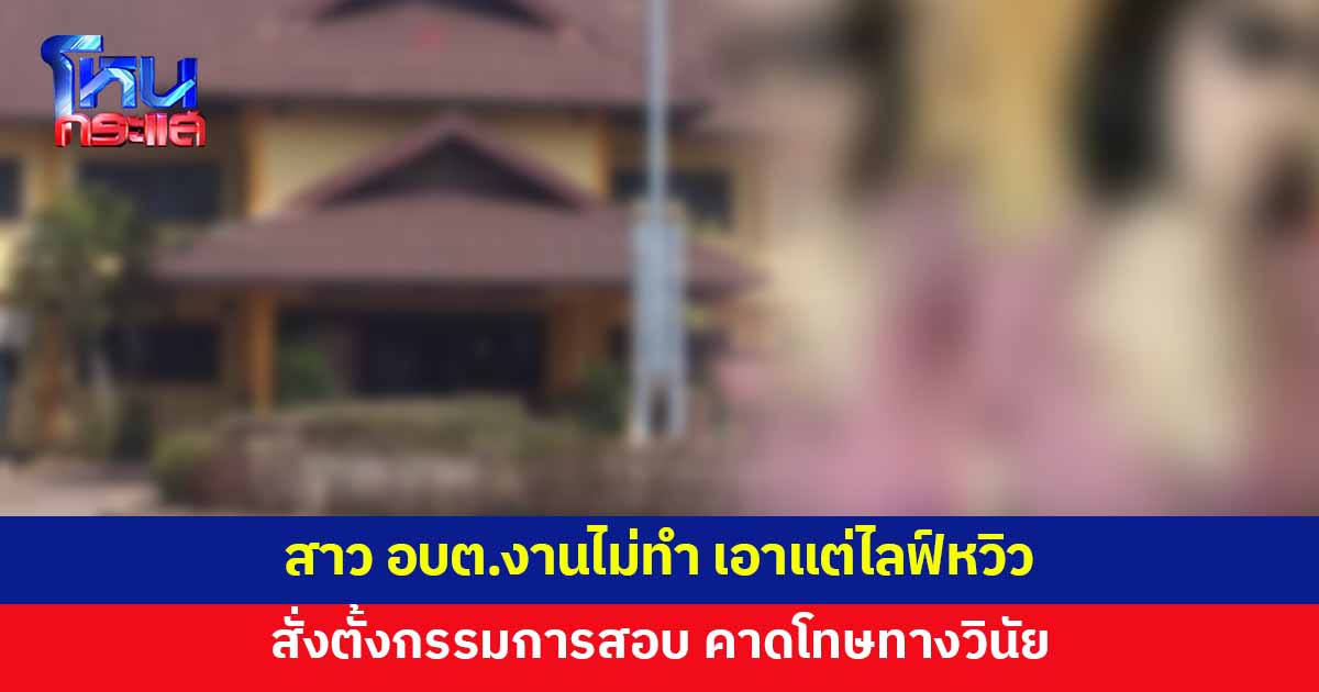 ตั้งกรรมการสอบ คาดโทษทางวินัย สาว อบต.งานไม่ทำ เอาแต่ไลฟ์โชว์หวิว 