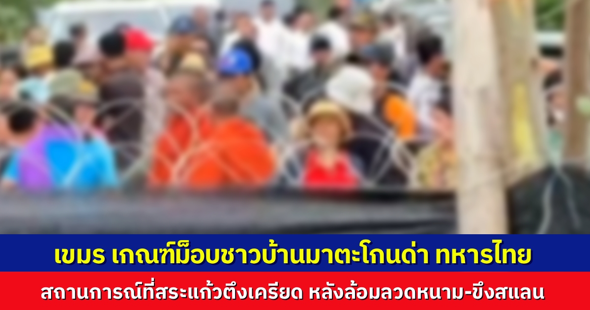 สถานการณ์ชายแดนที่สระแก้ว ยังตึงเครียด หลังล้อมรั้วลวดหนาม ฝ่ายเขมรปลุกระดมม็อบชาวบ้าน มาตะโกนด่า กดดันทหารไทย