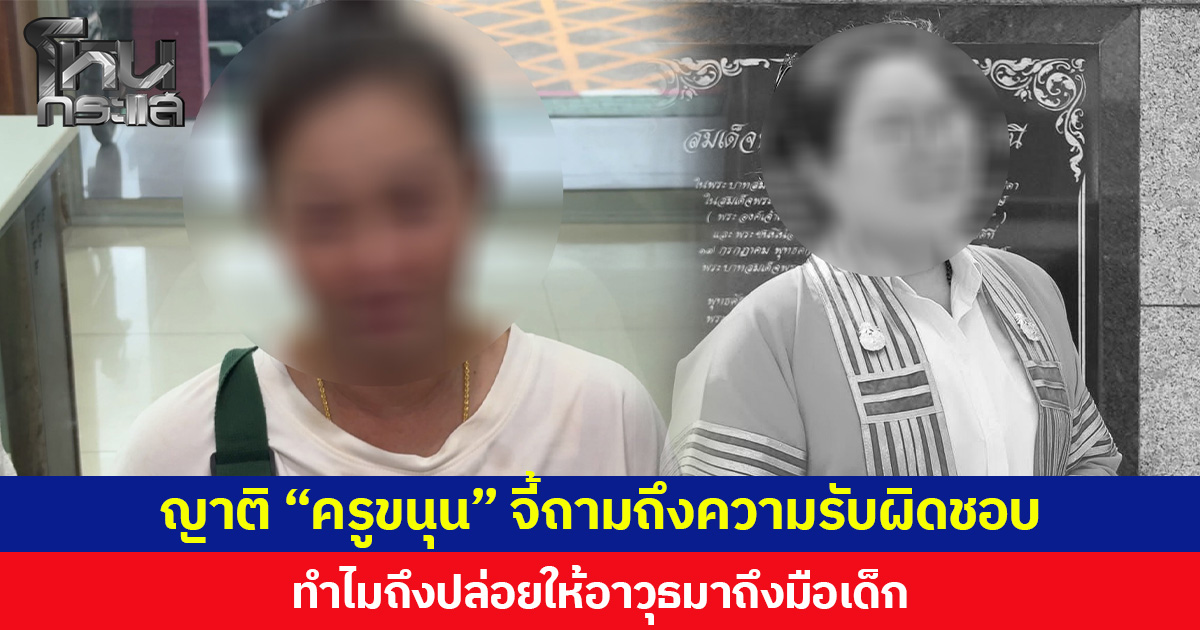 ญาติ “ครูขนุน” ถามผู้ปกครองเด็ก ม.3 จะรับผิดชอบอย่างไร ทำไมถึงปล่อยให้อาวุธมาถึงมือเด็ก