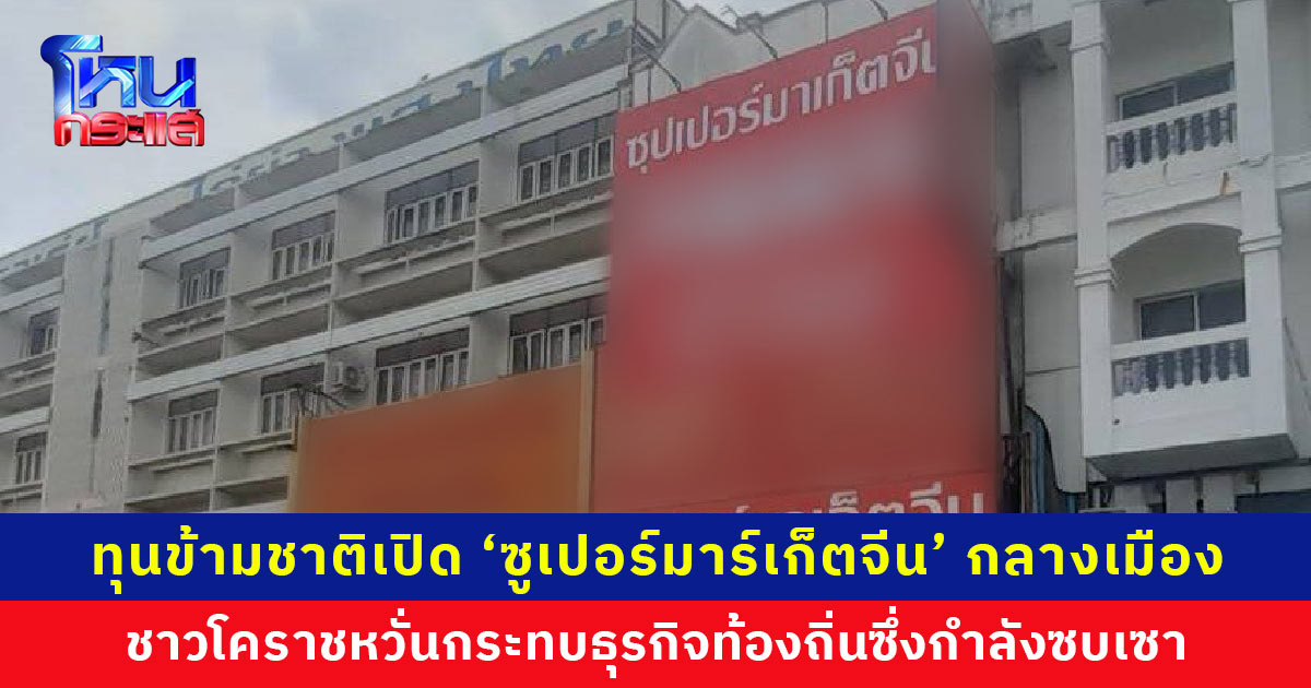 ทุนข้ามชาติเปิด ‘ซูเปอร์มาร์เก็ตจีน’ กลางเมืองโคราช ยึดทำเลทองย่านเศรษฐกิจ ชาวโคราชหวั่นกระทบธุรกิจท้องถิ่น