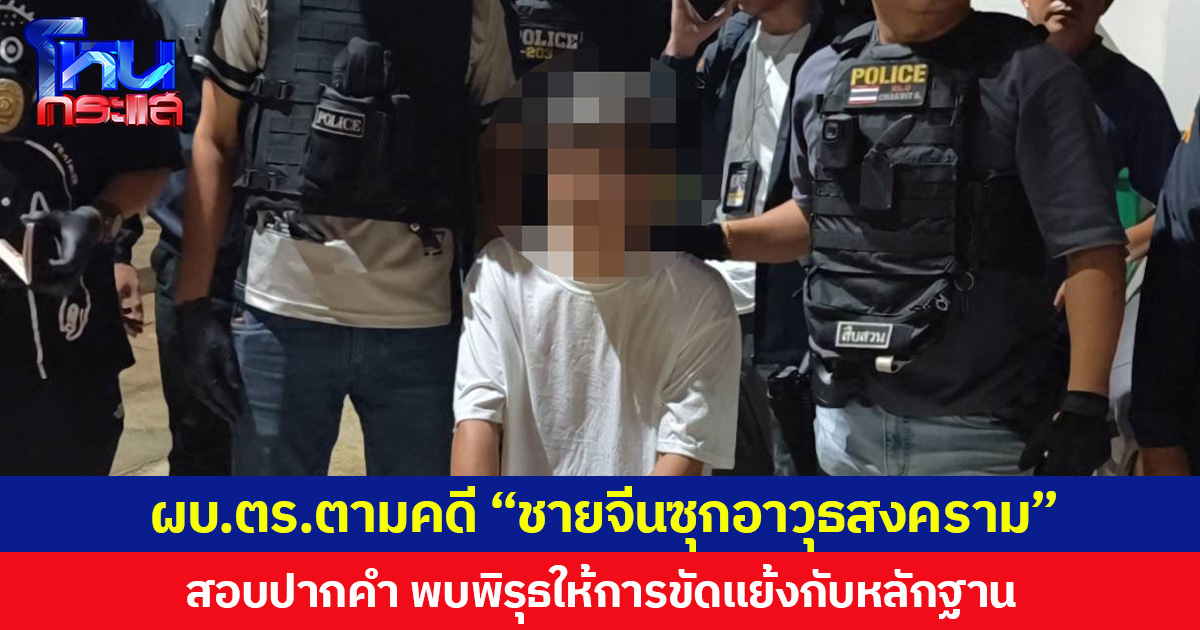 ผบ.ตร.ตามคดี “ชายจีนซุกอาวุธสงคราม” สอบปากคำพบพิรุธหลายประเด็น ให้การขัดแย้งกับหลักฐาน