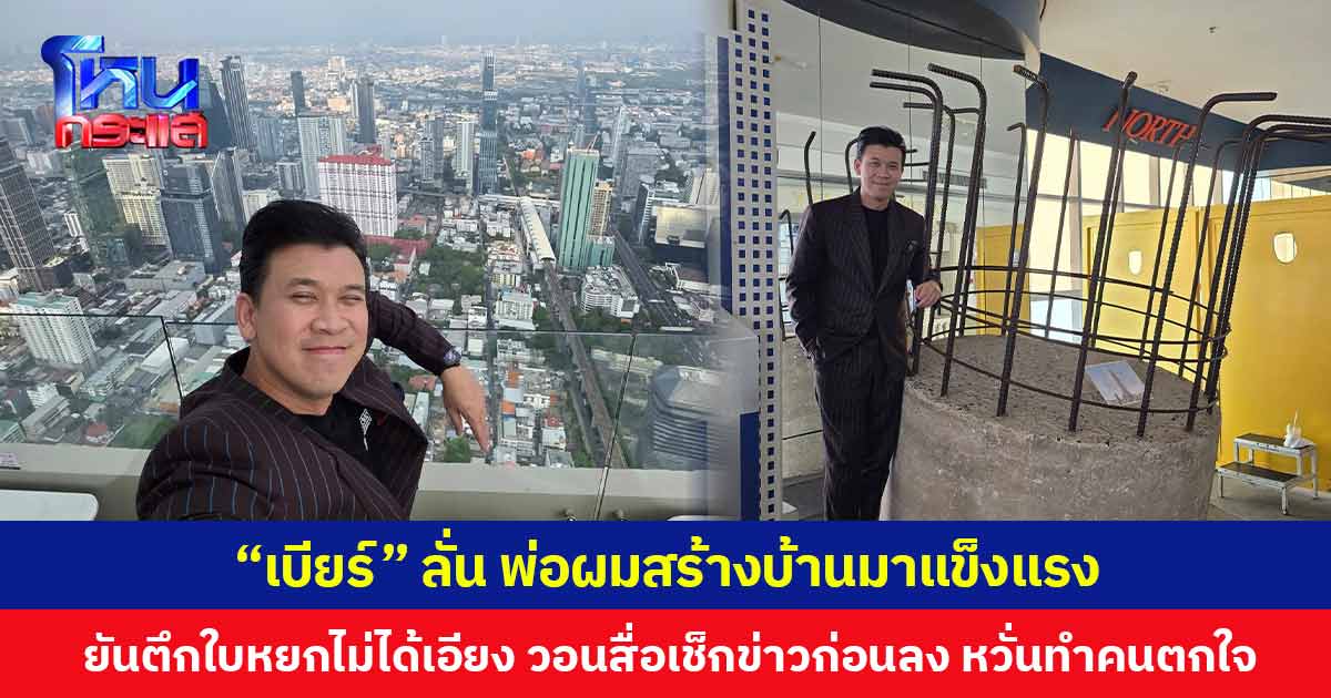 “เบียร์” ลั่น พ่อผมสร้างบ้านมาแข็งแรง ยันตึกใบหยกไม่ได้เอียง วอนสื่อเช็กข่าวก่อนลง หวั่นทำคนตกใจ